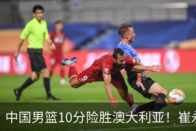 中国男篮10分险胜澳大利亚！崔永熙12分，王俊杰23分，王浩然10分